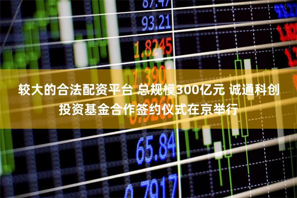 较大的合法配资平台 总规模300亿元 诚通科创投资基金合作签