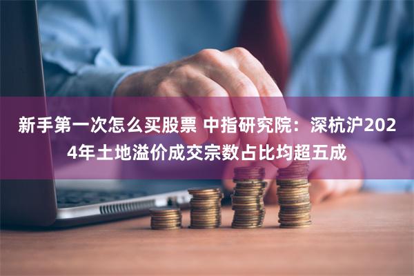 新手第一次怎么买股票 中指研究院:深杭沪2024年土地溢价成