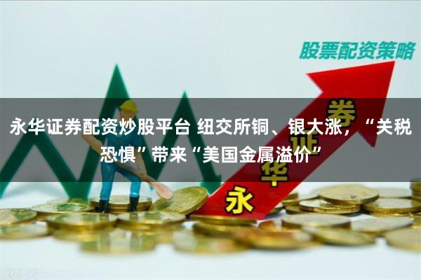 永华证券配资炒股平台 纽交所铜、银大涨,“关税恐惧”带来“美