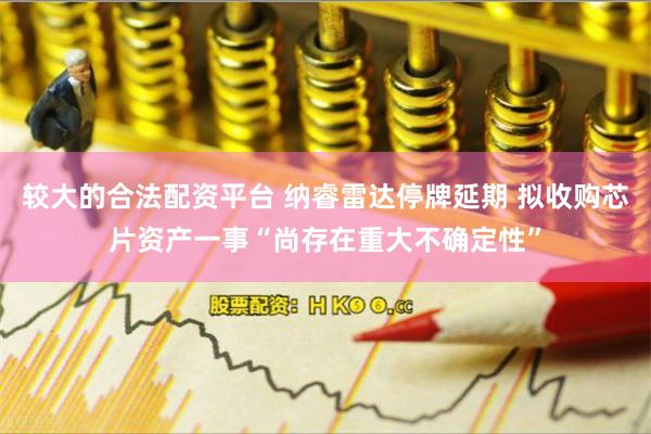 较大的合法配资平台 纳睿雷达停牌延期 拟收购芯片资产一事“尚