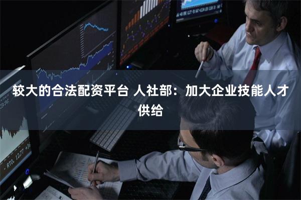 较大的合法配资平台 人社部：加大企业技能人才供给