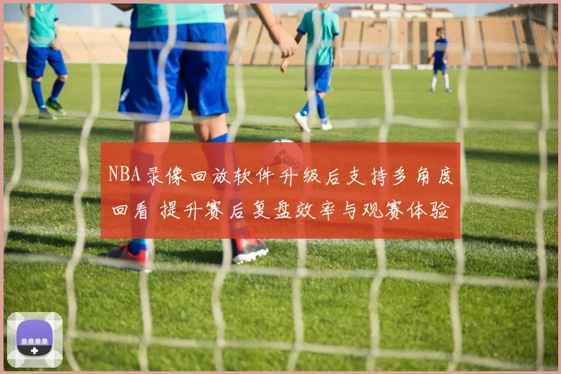 NBA录像回放软件升级后支持多角度回看 提升赛后复盘效率与观赛体验