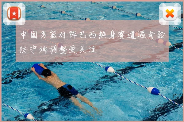 中国男篮对阵巴西热身赛遭遇考验防守端调整受关注