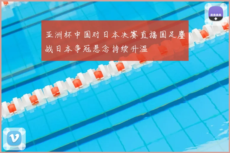 亚洲杯中国对日本决赛直播国足鏖战日本争冠悬念持续升温