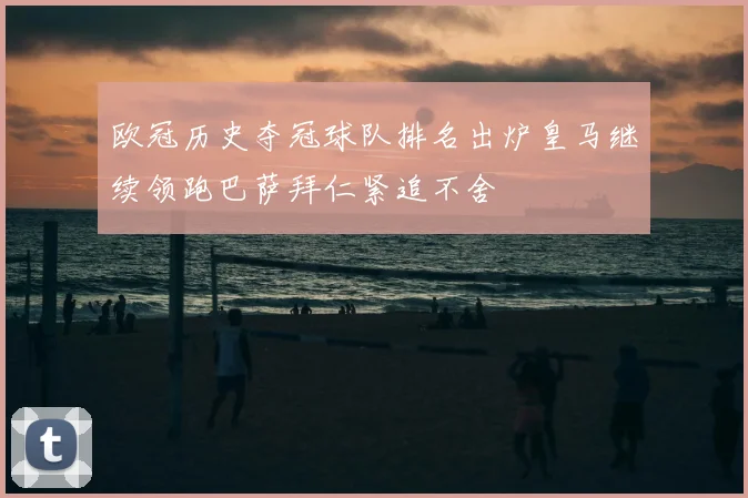 欧冠历史夺冠球队排名出炉皇马继续领跑巴萨拜仁紧追不舍