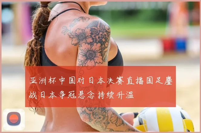 亚洲杯中国对日本决赛直播国足鏖战日本争冠悬念持续升温