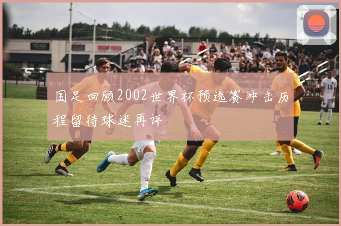 国足回顾2002世界杯预选赛冲击历程留待球迷再评