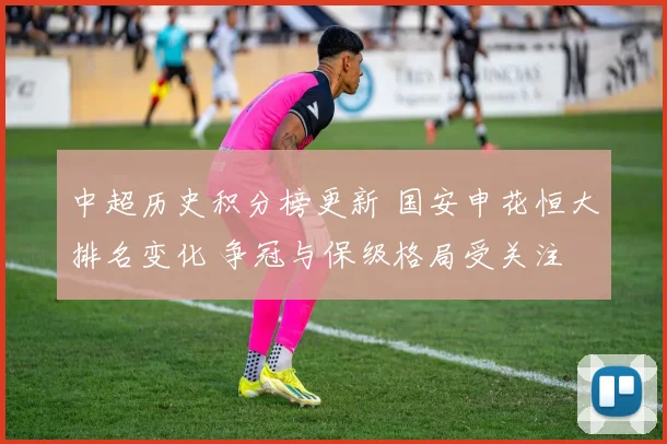 中超历史积分榜更新 国安申花恒大排名变化 争冠与保级格局受关注