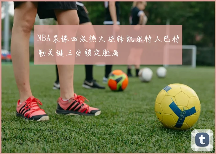 NBA录像回放热火逆转凯尔特人巴特勒关键三分锁定胜局